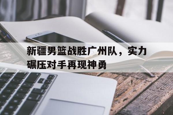 新疆男篮战胜广州队，实力碾压对手再现神勇