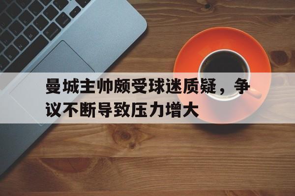 曼城主帅颇受球迷质疑，争议不断导致压力增大