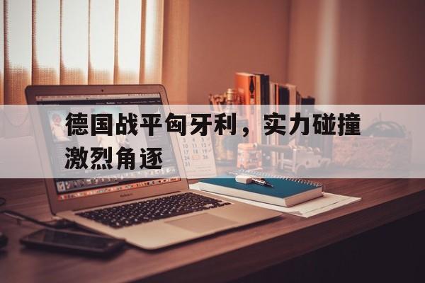 德国战平匈牙利，实力碰撞激烈角逐
