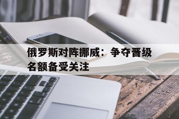 俄罗斯对阵挪威：争夺晋级名额备受关注
